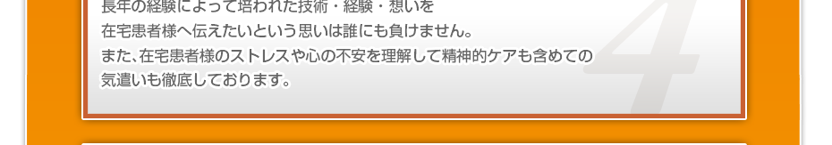 長年の経験によって培われた技術・経験・想いを在宅患者様へ伝えたいという思いは誰にも負けません。また、在宅患者様のストレスや心の不安を理解して精神的ケアも含めての気遣いも徹底しております。