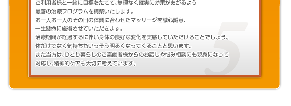 ケアマネさんと相談・摺り合わせの上、短期・中期・長期の目標を定めて、ご利用者さまにピッタリのペースを考え、 マッサージやリハビリを行っていきます。無理なく確実に効果が上がるような施術を心がけています。