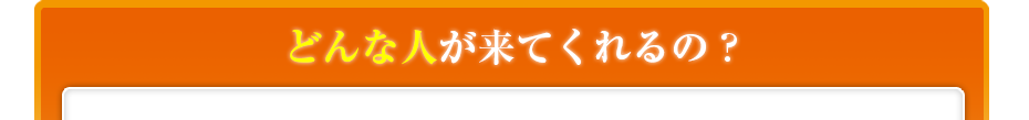 どんな人が来てくれるの??